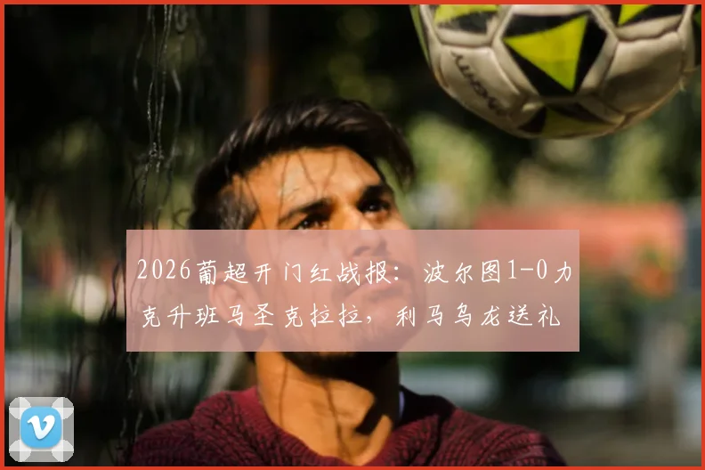 2026葡超开门红战报：波尔图1-0力克升班马圣克拉拉，利马乌龙送礼，附全场关键数据及赛后分析