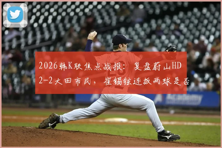 2026韩K联焦点战报：复盘蔚山HD 2-2大田市民，崔锡铉连扳两球是否折射球队防守顽疾？