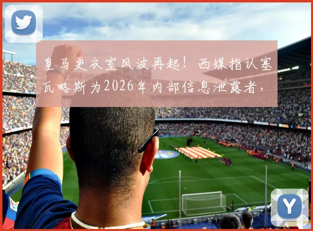 皇马更衣室风波再起！西媒指认塞瓦略斯为2026年内部信息泄露者，私密内容外传引震荡
