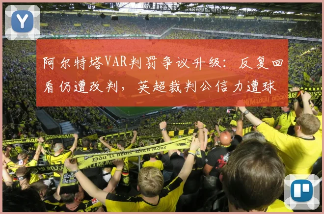 阿尔特塔VAR判罚争议升级:反复回看仍遭改判,英超裁判公信力遭球迷集体质疑
