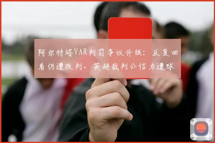 阿尔特塔VAR判罚争议升级：反复回看仍遭改判，英超裁判公信力遭球迷集体质疑