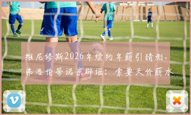 维尼修斯2026年续约年薪引猜测，弗洛伦蒂诺亲辟谣：索要天价薪水是假新闻，皇马薪资结构成焦点