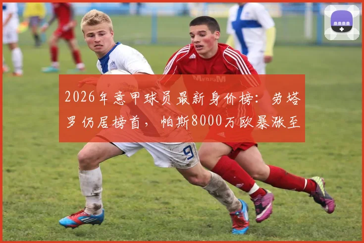 2026年意甲球员最新身价榜:劳塔罗仍居榜首,帕斯8000万欧暴涨至第二(附完整前十排名)