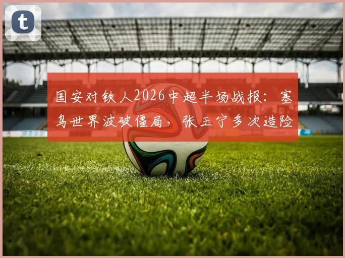 国安对铁人2026中超半场战报：塞鸟世界波破僵局，张玉宁多次造险，国安半场1-0领先视频集锦全解析