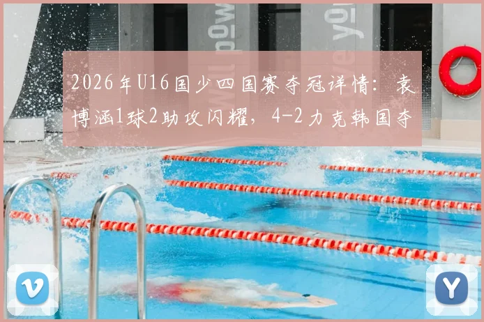 2026年U16国少四国赛夺冠详情：袁博涵1球2助攻闪耀，4-2力克韩国夺冠视频集锦与青训启示