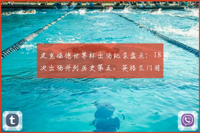 皮克福德世界杯出场纪录盘点：18次出场并列历史第五，英格兰门将的里程碑与2026前瞻