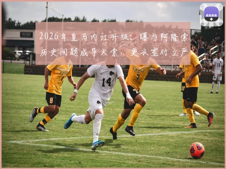 2026年皇马内讧升级：曝与阿隆索历史问题成导火索，更衣室对立严重