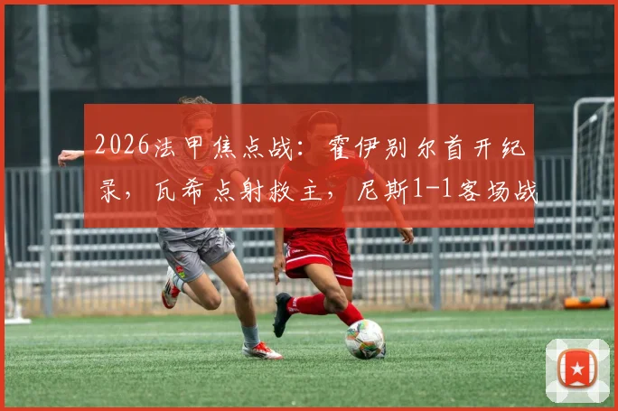 2026法甲焦点战:霍伊别尔首开纪录,瓦希点射救主,尼斯1-1客场战平马赛技术统计与复盘