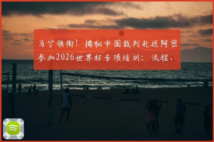 马宁领衔！揭秘中国裁判赴迈阿密参加2026世界杯专项培训：流程、内容与晋级之路全解析