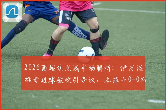 2026葡超焦点战半场解析：伊万诺维奇进球被吹引争议，本菲卡0-0布拉加，附全场录像及数据回顾